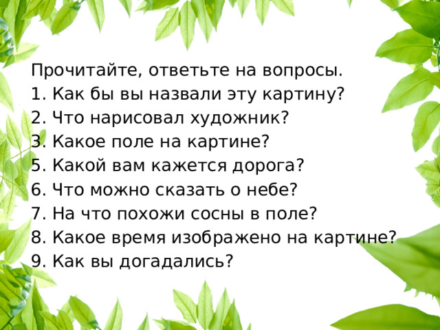 Прочитайте, ответьте на вопросы. 1. Как бы вы назвали эту картину? 2. Что нарисовал художник? 3. Какое поле на картине? 5. Какой вам кажется дорога? 6. Что можно сказать о небе? 7. На что похожи сосны в поле? 8. Какое время изображено на картине? 9. Как вы догадались? 