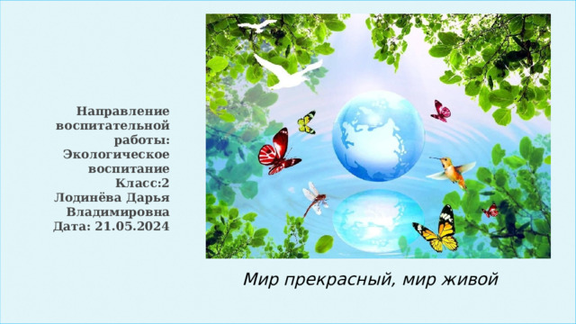 Направление воспитательной работы: Экологическое воспитание  Класс:2  Лодинёва Дарья Владимировна  Дата: 21.05.2024 Мир прекрасный, мир живой 