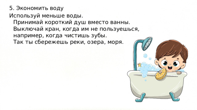 5. Экономить воду Используй меньше воды.  Принимай короткий душ вместо ванны.  Выключай кран, когда им не пользуешься, например, когда чистишь зубы.  Так ты сбережешь реки, озера, моря. 