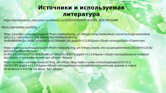 Источники и используемая литература https://professional_education.academic.ru/2828/ЭКОЛОГИЧЕСКОЕ_ВОСПИТАНИЕ https://geraldika.ru/s/816 https://yandex.ru/images/search?from=tabbar&img_url=https://img.fotokonkurs.ru/cache/original/photos/2011/11/14/6/c9e22170fc29f64c0947f49860bd847e/4e4bd8b6fbb2cc3b0b24f9a5883a35269eb8fc66.jpg&lr=11145&pos=2&rpt=simage&text=Памятник https://yandex.ru/images/search?from=tabbar&img_url=https://static.mk.ru/upload/entities/2019/09/13/16/articles/facebookPicture/a7/85/14/34/3c4cf77d7fe829edb127d9cd34161970.jpg&lr=11145&pos=1&rpt=simage&source=related-duck&text=Географический арт объект Рязань https://yandex.ru/images/search?img_url=https://big-rostov.ru/wp-content/uploads/2017/11/DSCN1785.jpg&lr=11145&pos=0&rpt=simage&source=serp&text=Солнечное дерево в парке Островского Ростов на Дону. Арт объект 