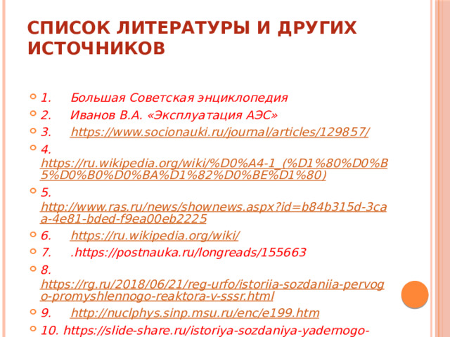 Список литературы и других источников   1.     Большая Советская энциклопедия 2.     Иванов В.А. «Эксплуатация АЭС» 3.      https://www.socionauki.ru/journal/articles/129857/ 4.      https://ru.wikipedia.org/wiki/%D0%A4-1_(%D1%80%D0%B5%D0%B0%D0%BA%D1%82%D0%BE%D1%80) 5.      http://www.ras.ru/news/shownews.aspx?id=b84b315d-3caa-4e81-bded-f9ea00eb2225 6.      https://ru.wikipedia.org/wiki/ 7.     .https://postnauka.ru/longreads/155663 8.      https://rg.ru/2018/06/21/reg-urfo/istoriia-sozdaniia-pervogo-promyshlennogo-reaktora-v-sssr.html 9.      http://nuclphys.sinp.msu.ru/enc/e199.htm 10. https://slide-share.ru/istoriya-sozdaniya-yadernogo-reaktora-452153 