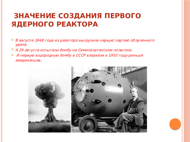  Значение создания первого ядерного реактора   В августе 1948 года из реактора выгрузили первую партию облученного урана. А 29 августа испытали бомбу на Семипалатинском полигоне.  И первую водородную бомбу в СССР взорвали в 1953 году-раньше американцев . 