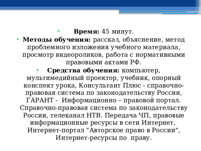 Время: 45 минут. Методы обучения: рассказ, объяснение, метод проблемного изложения учебного материала, просмотр видеороликов, работа с нормативными правовыми актами РФ. Средства обучения: компьютер, мультимедийный проектор, учебник, опорный конспект урока, Консультант Плюс - справочно-правовая система по законодательству России, ГАРАНТ - Информационно – правовой портал. Справочно-правовая система по законодательству России, телеканал НТВ. Передача ЧП, правовые информационные ресурсы в сети Интернет, Интернет-портал 