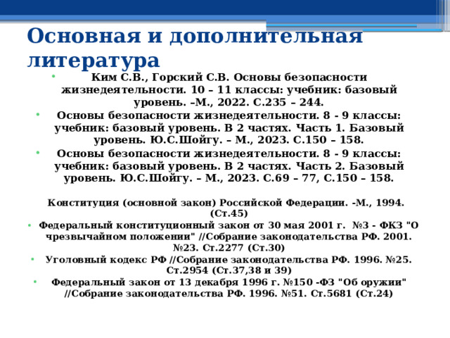 Основная и дополнительная литература  Ким С.В., Горский С.В. Основы безопасности жизнедеятельности. 10 – 11 классы: учебник: базовый уровень. –М., 2022. С.235 – 244. Основы безопасности жизнедеятельности. 8 - 9 классы: учебник: базовый уровень. В 2 частях. Часть 1. Базовый уровень. Ю.С.Шойгу. – М., 2023. С.150 – 158. Основы безопасности жизнедеятельности. 8 - 9 классы: учебник: базовый уровень. В 2 частях. Часть 2. Базовый уровень. Ю.С.Шойгу. – М., 2023. С.69 – 77, С.150 – 158.  Конституция (основной закон) Российской Федерации. -М., 1994. (Ст.45) Федеральный конституционный закон от 30 мая 2001 г. №3 - ФКЗ 