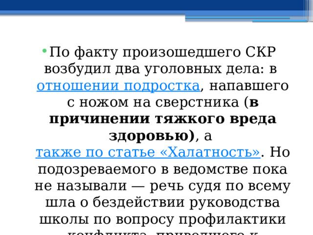 По факту произошедшего СКР возбудил два уголовных дела: в  отношении подростка , напавшего с ножом на сверстника ( в причинении тяжкого вреда здоровью) , а  также по статье «Халатность» . Но подозреваемого в ведомстве пока не называли — речь судя по всему шла о бездействии руководства школы по вопросу профилактики конфликта, приведшего к трагедии. 