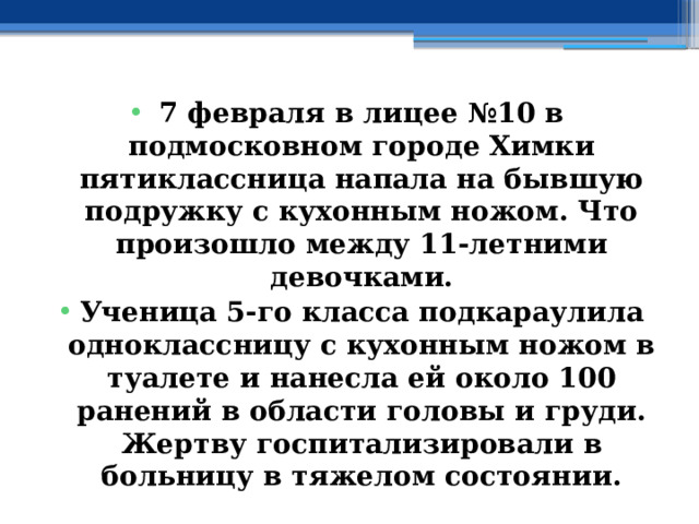 7 февраля в лицее №10 в подмосковном городе Химки пятиклассница напала на бывшую подружку с кухонным ножом. Что произошло между 11-летними девочками. Ученица 5-го класса подкараулила одноклассницу с кухонным ножом в туалете и нанесла ей около 100 ранений в области головы и груди. Жертву госпитализировали в больницу в тяжелом состоянии. 