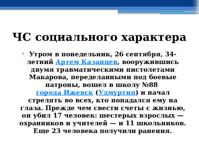 ЧС социального характера Утром в понедельник, 26 сентября, 34-летний  Артем Казанцев , вооружившись двумя травматическими пистолетами Макарова, переделанными под боевые патроны, вошел в школу №88  города Ижевск  ( Удмуртия ) и начал стрелять во всех, кто попадался ему на глаза. Прежде чем свести счеты с жизнью, он убил 17 человек: шестерых взрослых — охранников и учителей — и 11 школьников. Еще 23 человека получили ранения. 