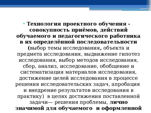 Технология проектного обучения - совокупность приёмов, действий обучаемого и педагогического работника в их определённой последовательности ( выбор темы исследования , объекта и предмета исследования, выдвижение гипотез исследования, выбор методов исследования, сбор, анализ, исследование, обобщение и систематизация материалов исследования, достижение целей исследования в процессе решения исследовательских задач, апробация и внедрение результатов исследования в практику) в целях достижения поставленной задачи— решения проблемы, лично значимой для обучаемого и оформленной в виде проекта . 