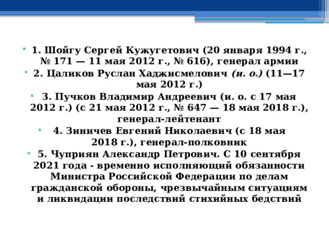  1. Шойгу Сергей Кужугетович (20 января 1994 г., № 171 — 11 мая 2012 г., № 616), генерал армии 2. Цаликов Руслан Хаджисмелович (и. о.) (11—17 мая 2012 г.) 3. Пучков Владимир Андреевич (и. о. с 17 мая 2012 г.) (с 21 мая 2012 г., № 647 — 18 мая 2018 г.), генерал-лейтенант 4. Зиничев Евгений Николаевич (с 18 мая 2018 г.), генерал-полковник 5. Чуприян Александр Петрович. С 10 сентября 2021 года - временно исполняющий обязанности Министра Российской Федерации по делам гражданской обороны, чрезвычайным ситуациям и ликвидации последствий стихийных бедствий 