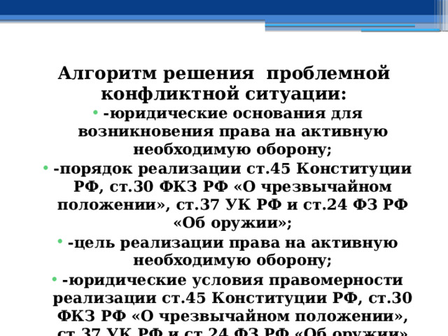 Алгоритм решения проблемной конфликтной ситуации: -юридические основания для возникновения права на активную необходимую оборону; -порядок реализации ст.45 Конституции РФ, ст.30 ФКЗ РФ «О чрезвычайном положении», ст.37 УК РФ и ст.24 ФЗ РФ «Об оружии»; -цель реализации права на активную необходимую оборону; -юридические условия правомерности реализации ст.45 Конституции РФ, ст.30 ФКЗ РФ «О чрезвычайном положении», ст.37 УК РФ и ст.24 ФЗ РФ «Об оружии» 