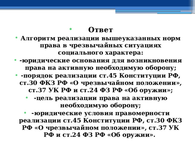 Ответ Алгоритм реализации вышеуказанных норм права в чрезвычайных ситуациях социального характера: -юридические основания для возникновения права на активную необходимую оборону; -порядок реализации ст.45 Конституции РФ, ст.30 ФКЗ РФ «О чрезвычайном положении», ст.37 УК РФ и ст.24 ФЗ РФ «Об оружии»; -цель реализации права на активную необходимую оборону; -юридические условия правомерности реализации ст.45 Конституции РФ, ст.30 ФКЗ РФ «О чрезвычайном положении», ст.37 УК РФ и ст.24 ФЗ РФ «Об оружии». 