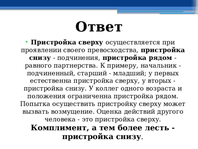 Ответ Пристройка сверху осуществляется при проявлении своего превосходства, пристройка снизу - подчинения, пристройка рядом - равного партнерства. К примеру, начальник - подчиненный, старший - младший; у первых естественна пристройка сверху, у вторых - пристройка снизу. У коллег одного возраста и положения ограниченна пристройка рядом. Попытка осуществить пристройку сверху может вызвать возмущение. Оценка действий другого человека - это пристройка сверху. Комплимент, а тем более лесть - пристройка снизу . 