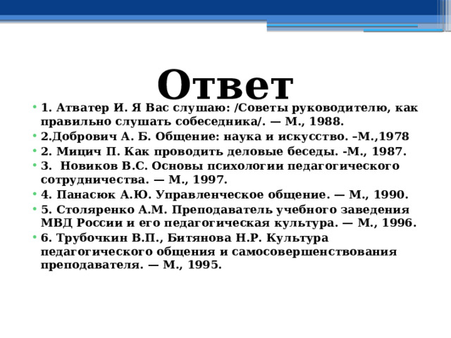 Ответ 1. Атватер И. Я Вас слушаю: /Советы руководителю, как правильно слушать собеседника/. — М., 1988. 2.Добрович А. Б. Общение: наука и искусство. –М.,1978 2. Мицич П. Как проводить деловые беседы. -М., 1987. 3. Новиков B.C. Основы психологии педагогического сотрудничества. — М., 1997. 4. Панасюк А.Ю. Управленческое общение. — М., 1990. 5. Столяренко A.M. Преподаватель учебного заведения МВД России и его педагогическая культура. — М., 1996. 6. Трубочкин В.П., Битянова Н.Р. Культура педагогического общения и самосовершенствования преподавателя. — М., 1995. 