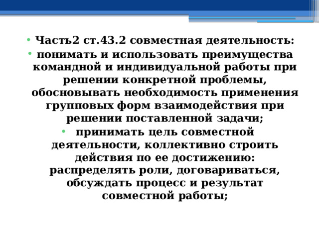 Часть2 ст.43.2 совместная деятельность: понимать и использовать преимущества командной и индивидуальной работы при решении конкретной проблемы, обосновывать необходимость применения групповых форм взаимодействия при решении поставленной задачи; принимать цель совместной деятельности, коллективно строить действия по ее достижению: распределять роли, договариваться, обсуждать процесс и результат совместной работы; 