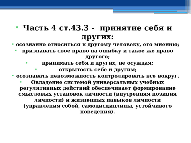 Часть 4 ст.43.3 - принятие себя и других: осознанно относиться к другому человеку, его мнению; признавать свое право на ошибку и такое же право другого; принимать себя и других, не осуждая; открытость себе и другим; осознавать невозможность контролировать все вокруг. Овладение системой универсальных учебных регулятивных действий обеспечивает формирование смысловых установок личности (внутренняя позиция личности) и жизненных навыков личности (управления собой, самодисциплины, устойчивого поведения). 