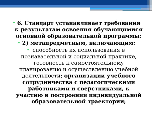 6. Стандарт устанавливает требования к результатам освоения обучающимися основной образовательной программы: 2) метапредметным, включающим: способность их использования в познавательной и социальной практике, готовность к самостоятельному планированию и осуществлению учебной деятельности; организации учебного сотрудничества с педагогическими работниками и сверстниками, к участию в построении индивидуальной образовательной траектории; 