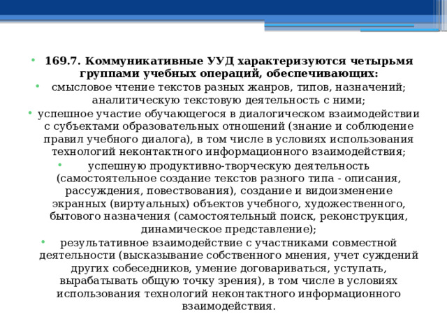 169.7. Коммуникативные УУД характеризуются четырьмя группами учебных операций, обеспечивающих: смысловое чтение текстов разных жанров, типов, назначений; аналитическую текстовую деятельность с ними; успешное участие обучающегося в диалогическом взаимодействии с субъектами образовательных отношений (знание и соблюдение правил учебного диалога), в том числе в условиях использования технологий неконтактного информационного взаимодействия; успешную продуктивно-творческую деятельность (самостоятельное создание текстов разного типа - описания, рассуждения, повествования), создание и видоизменение экранных (виртуальных) объектов учебного, художественного, бытового назначения (самостоятельный поиск, реконструкция, динамическое представление); результативное взаимодействие с участниками совместной деятельности (высказывание собственного мнения, учет суждений других собеседников, умение договариваться, уступать, вырабатывать общую точку зрения), в том числе в условиях использования технологий неконтактного информационного взаимодействия. 