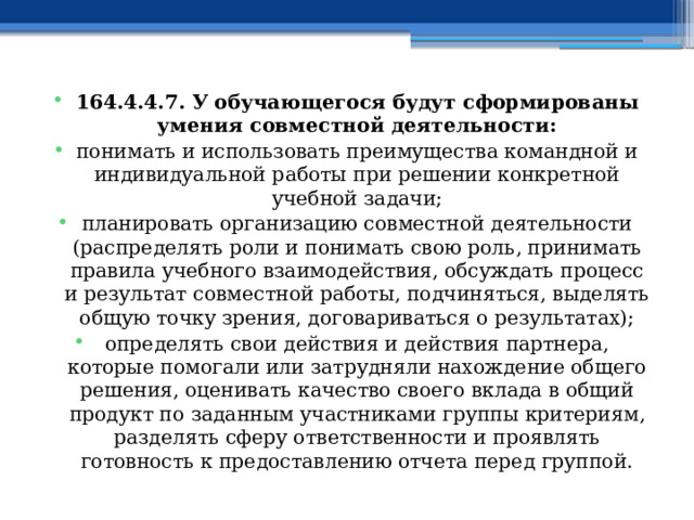 164.4.4.7. У обучающегося будут сформированы умения совместной деятельности: понимать и использовать преимущества командной и индивидуальной работы при решении конкретной учебной задачи; планировать организацию совместной деятельности (распределять роли и понимать свою роль, принимать правила учебного взаимодействия, обсуждать процесс и результат совместной работы, подчиняться, выделять общую точку зрения, договариваться о результатах); определять свои действия и действия партнера, которые помогали или затрудняли нахождение общего решения, оценивать качество своего вклада в общий продукт по заданным участниками группы критериям, разделять сферу ответственности и проявлять готовность к предоставлению отчета перед группой. 