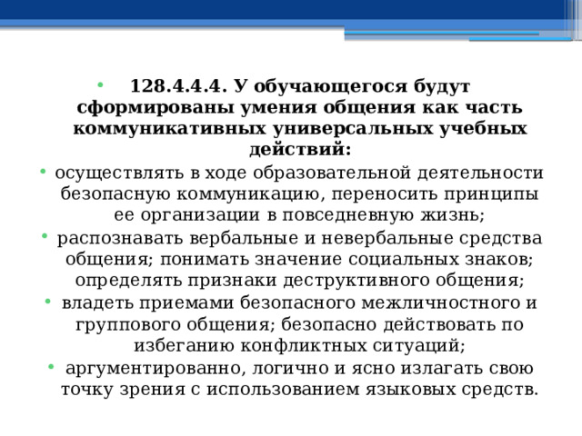 128.4.4.4. У обучающегося будут сформированы умения общения как часть коммуникативных универсальных учебных действий: осуществлять в ходе образовательной деятельности безопасную коммуникацию, переносить принципы ее организации в повседневную жизнь; распознавать вербальные и невербальные средства общения; понимать значение социальных знаков; определять признаки деструктивного общения; владеть приемами безопасного межличностного и группового общения; безопасно действовать по избеганию конфликтных ситуаций; аргументированно, логично и ясно излагать свою точку зрения с использованием языковых средств. 