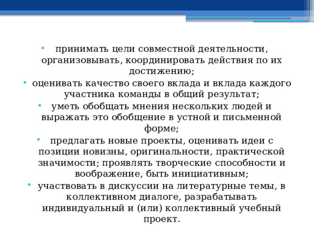 принимать цели совместной деятельности, организовывать, координировать действия по их достижению; оценивать качество своего вклада и вклада каждого участника команды в общий результат; уметь обобщать мнения нескольких людей и выражать это обобщение в устной и письменной форме; предлагать новые проекты, оценивать идеи с позиции новизны, оригинальности, практической значимости; проявлять творческие способности и воображение, быть инициативным; участвовать в дискуссии на литературные темы, в коллективном диалоге, разрабатывать индивидуальный и (или) коллективный учебный проект. 