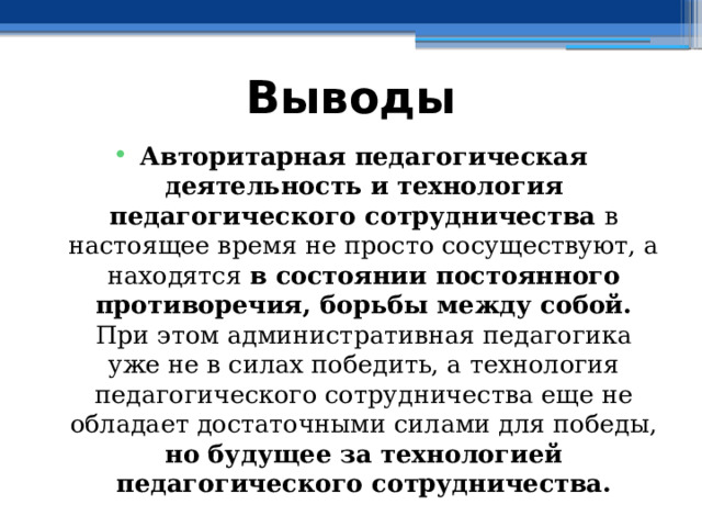 Выводы Авторитарная педагогическая деятельность  и  технология педагогического сотрудничества в настоящее время не просто сосуществуют, а находятся в состоянии постоянного противоречия, борьбы между собой. При этом административная педагогика уже не в силах победить, а технология педагогического сотрудничества еще не обладает достаточными силами для победы, но будущее за технологией педагогического сотрудничества. 