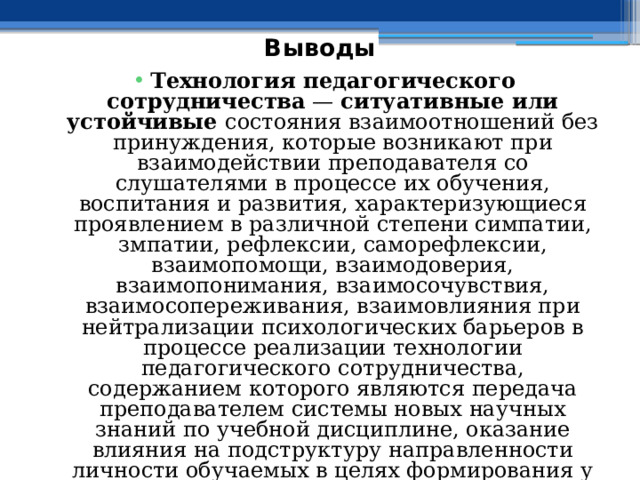 Выводы Технология педагогического сотрудничества — ситуативные или устойчивые состояния взаимоотношений без принуждения, которые возникают при взаимодействии преподавателя со слушателями в процессе их обучения, воспитания и развития, характеризующиеся проявлением в различной степени симпатии, змпатии, рефлексии, саморефлексии, взаимопомощи, взаимодоверия, взаимопонимания, взаимосочувствия, взаимосопереживания, взаимовлияния при нейтрализации психологических барьеров в процессе реализации технологии педагогического сотрудничества, содержанием которого являются передача преподавателем системы новых научных знаний по учебной дисциплине, оказание влияния на подструктуру направленности личности обучаемых в целях формирования у них желания самостоятельно перевести систему новых научных знаний в систему действий . 