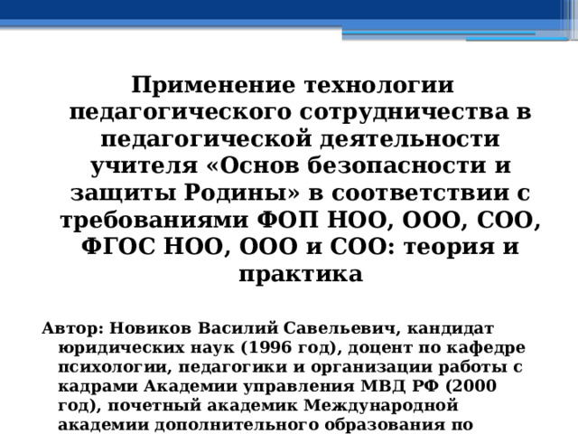 Применение технологии педагогического сотрудничества в педагогической деятельности учителя «Основ безопасности и защиты Родины» в соответствии с требованиями ФОП НОО, ООО, СОО, ФГОС НОО, ООО и СОО: теория и практика  Автор: Новиков Василий Савельевич, кандидат юридических наук (1996 год), доцент по кафедре психологии, педагогики и организации работы с кадрами Академии управления МВД РФ (2000 год), почетный академик Международной академии дополнительного образования по специальности «Педагогика» (2008 год), победитель конкурса на получение денежного поощрения лучшими учителями России (2009 год) , лауреат ежегодной премии Губернатора Московской области «Наше Подмосковье» (2016 год), учитель права и основ безопасности жизнедеятельности высшей категории (2002 год) 