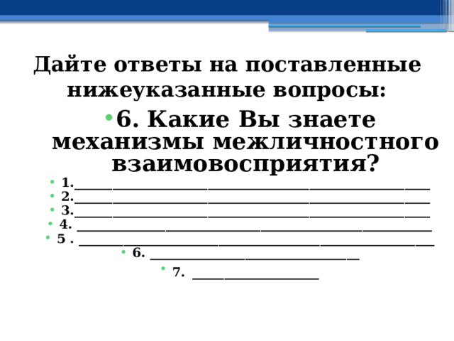 Дайте ответы на поставленные нижеуказанные вопросы: 6. Какие Вы знаете механизмы межличностного взаимовосприятия? 1.________________________________________________________ 2.________________________________________________________ 3.________________________________________________________ 4. ________________________________________________________ 5 . ________________________________________________________ 6. _________________________________ 7.  ____________________ 