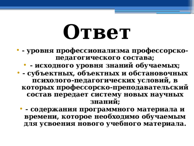 Ответ - уровня профессионализма профессорско-педагогического состава; - исходного уровня знаний обучаемых; - субъектных, объектных и обстановочных психолого-педагогических условий, в которых профессорско-преподавательский состав передает систему новых научных знаний; - содержания программного материала и времени, которое необходимо обучаемым для усвоения нового учебного материала. 