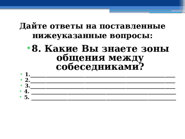 Дайте ответы на поставленные нижеуказанные вопросы: 8. Какие Вы знаете зоны общения между собеседниками? 1.________________________________________________________ 2.________________________________________________________ 3.________________________________________________________ 4. ________________________________________________________ 5. ________________________________________________________ 