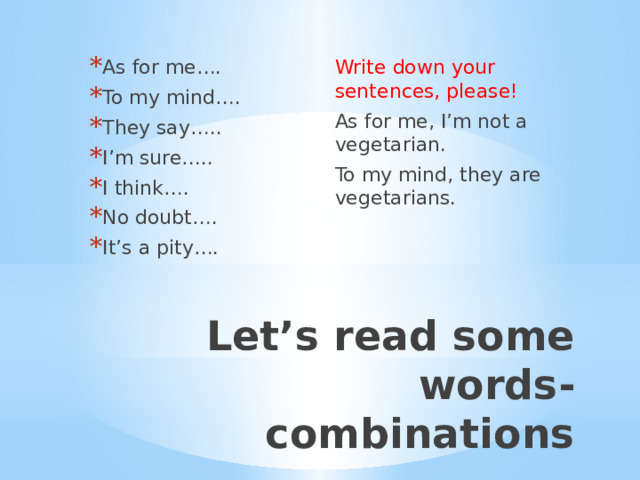 As for me…. To my mind…. They say….. I’m sure….. I think…. No doubt…. It’s a pity…. Write down your sentences, please! As for me, I’m not a vegetarian. To my mind, they are vegetarians. Let’s read some words-combinations 