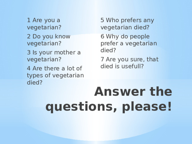 1 Are you a vegetarian? 5 Who prefers any vegetarian died? 2 Do you know vegetarian? 6 Why do people prefer a vegetarian died? 3 Is your mother a vegetarian? 7 Are you sure, that died is usefull? 4 Are there a lot of types of vegetarian died? Answer the questions, please! 
