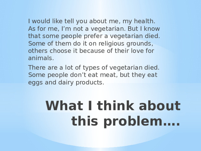 I would like tell you about me, my health. As for me, I’m not a vegetarian. But I know that some people prefer a vegetarian died. Some of them do it on religious grounds, others choose it because of their love for animals. There are a lot of types of vegetarian died. Some people don’t eat meat, but they eat eggs and dairy products. What I think about this problem…. 
