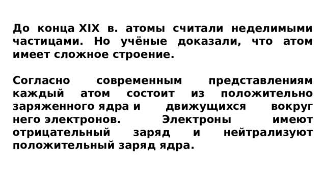 До конца XIX в. атомы считали неделимыми частицами. Но учёные доказали, что атом имеет сложное строение.   Согласно современным представлениям каждый атом состоит из положительно заряженного ядра и движущихся вокруг него электронов. Электроны имеют отрицательный заряд и нейтрализуют положительный заряд ядра. 