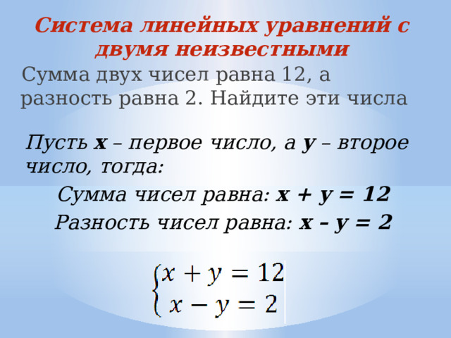 Система линейных уравнений с двумя неизвестными Сумма двух чисел равна 12, а разность равна 2. Найдите эти числа Пусть x – первое число, а y – второе число, тогда: Сумма чисел равна: x + y = 12 Разность чисел равна: x – y = 2 