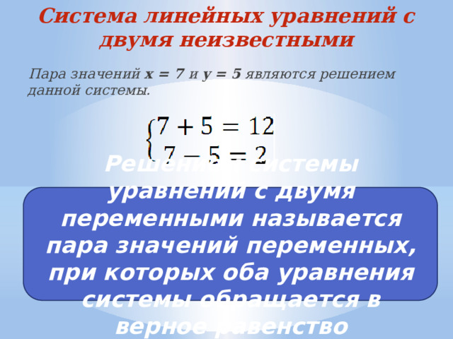 Система линейных уравнений с двумя неизвестными Пара значений x = 7 и y = 5 являются решением данной системы. Решением системы уравнений с двумя переменными называется пара значений переменных, при которых оба уравнения системы обращается в верное равенство 