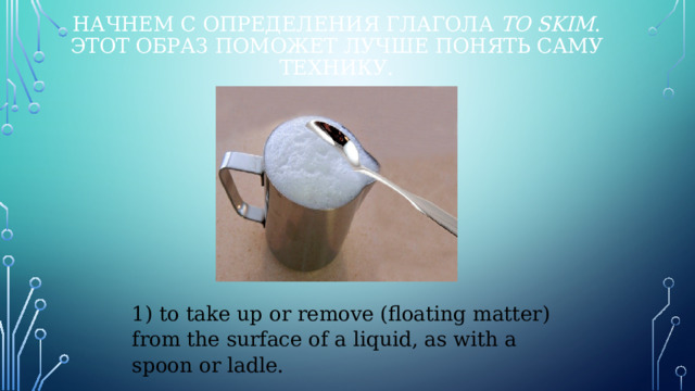 Начнем с определения глагола  to skim . Этот образ поможет лучше понять саму технику. 1) to take up or remove (floating matter) from the surface of a liquid, as with a spoon or ladle. 
