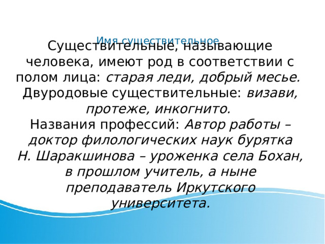 Имя существительное Существительные, называющие человека, имеют род в соответствии с полом лица: старая леди, добрый месье. Двуродовые существительные: визави, протеже, инкогнито. Названия профессий: Автор работы – доктор филологических наук бурятка Н. Шаракшинова – уроженка села Бохан, в прошлом учитель, а ныне преподаватель Иркутского университета. 