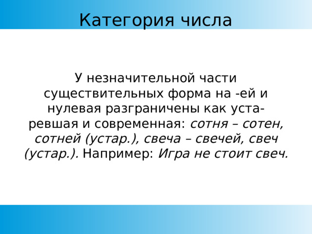 Категория числа У незначительной части существительных форма на -ей и нулевая разграничены как уста- ревшая и современная: сотня – сотен, сотней (устар.), свеча – свечей, свеч (устар.). Например: Игра не стоит свеч. 