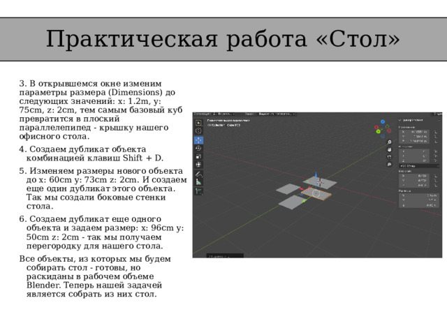 Практическая работа «Стол» 3. В открывшемся окне изменим параметры размера (Dimensions) до следующих значений: x: 1.2m, y: 75cm, z: 2cm, тем самым базовый куб превратится в плоский параллелепипед - крышку нашего офисного стола. 4. Создаем дубликат объекта комбинацией клавиш Shift + D. 5. Изменяем размеры нового объекта до x: 60cm y: 73cm z: 2cm. И создаем еще один дубликат этого объекта. Так мы создали боковые стенки стола. 6. Создаем дубликат еще одного объекта и задаем размер: x: 96cm y: 50cm z: 2cm - так мы получаем перегородку для нашего стола. Все объекты, из которых мы будем собирать стол - готовы, но раскиданы в рабочем объеме Blender. Теперь нашей задачей является собрать из них стол. 