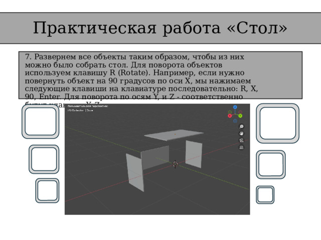 Практическая работа «Стол» 7. Развернем все объекты таким образом, чтобы из них можно было собрать стол. Для поворота объектов используем клавишу R (Rotate). Например, если нужно повернуть объект на 90 градусов по оси X, мы нажимаем следующие клавиши на клавиатуре последовательно: R, X, 90, Enter. Для поворота по осям Y, и Z - соответственно будут клавиши Y, Z.  