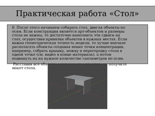 Практическая работа «Стол» 8. После этого начинаем собирать стол, двигая объекты по осям. Если конструкция является арт-объектом и размеры стола не важны, то достаточно выполнить эти сдвиги на глаз, осуществив привязки объектов в нужных местах. Если важна геометрическая точность модели, то лучше вначале располагать объекты создавая некие точки концентрации, например, собрать крышку, ножку и перегородку стола в одной точке (см. видео в конце материала), а потом подвинуть их на нужное количество сантиметров по осям.   Расставив все объекты в правильном порядке, вы получите макет стола.   