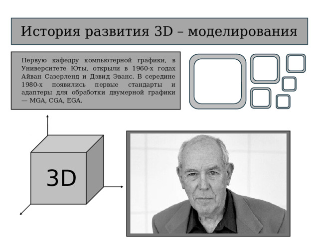 3D История развития 3D – моделирования Первую кафедру компьютерной графики, в Университете Юты, открыли в 1960-х годах Айван Сазерленд и Дэвид Эванс. В середине 1980-х появились первые стандарты и адаптеры для обработки двумерной графики — MGA, CGA, EGA.  