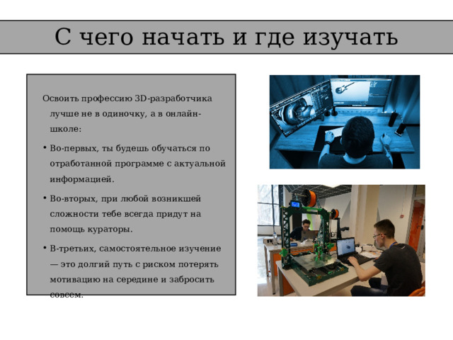 С чего начать и где изучать   Освоить профессию 3D-разработчика лучше не в одиночку, а в онлайн-школе: Во-первых, ты будешь обучаться по отработанной программе с актуальной информацией. Во-вторых, при любой возникшей сложности тебе всегда придут на помощь кураторы. В-третьих, самостоятельное изучение — это долгий путь с риском потерять мотивацию на середине и забросить совсем. 