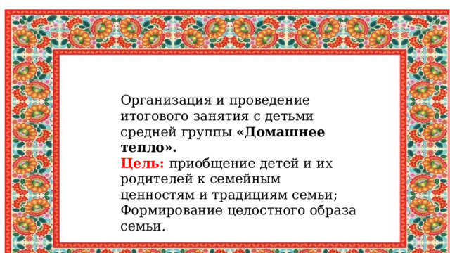 Организация и проведение итогового занятия с детьми средней группы «Домашнее тепло». Цель: приобщение детей и их родителей к семейным ценностям и традициям семьи; Формирование целостного образа семьи. 