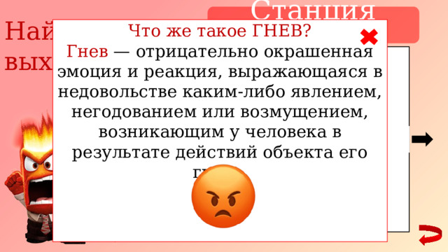 Станция ГНЕВ Найди выход Что же такое ГНЕВ? Гнев — отрицательно окрашенная эмоция и реакция, выражающаяся в недовольстве каким-либо явлением, негодованием или возмущением, возникающим у человека в результате действий объекта его гнева. 