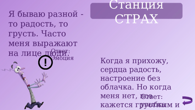 Станция СТРАХ Я бываю разной - то радость, то грусть. Часто меня выражают на лице люди. Ответ: Эмоция Когда я прихожу, сердца радость, настроение без облачка. Но когда меня нет, все кажется грустным и скучным. Ответ: улыбка 