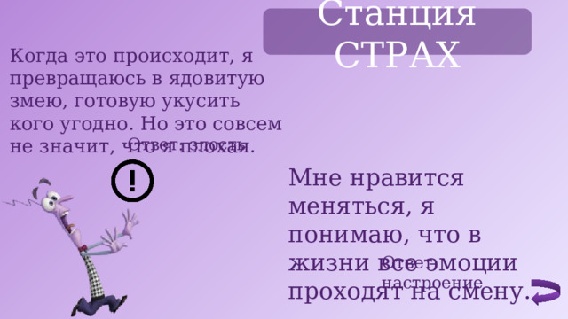 Станция СТРАХ Когда это происходит, я превращаюсь в ядовитую змею, готовую укусить кого угодно. Но это совсем не значит, что я плохая. Ответ: злость Мне нравится меняться, я понимаю, что в жизни все эмоции проходят на смену. Ответ: настроение 