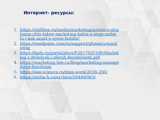  Интернет- ресурсы: https://skillbox.ru/media/marketing/prosto-o-slozhnom-chto-takoe-marketing-kakie-u-nego-zadachi-i-kak-uznat-o-nyem-bolshe/ https://sendpulse.com/ru/support/glossary/marketing https://kpfu.ru/portal/docs/F2017033199/Marketing.v.otraslyah.i.sferah.deyatelnosti.pdf https://marketing.hse.ru/blog/marketing-management-functions/ https://eee-science.ru/item-work/2018-250/ https://moluch.ru/archive/294/66565/ 