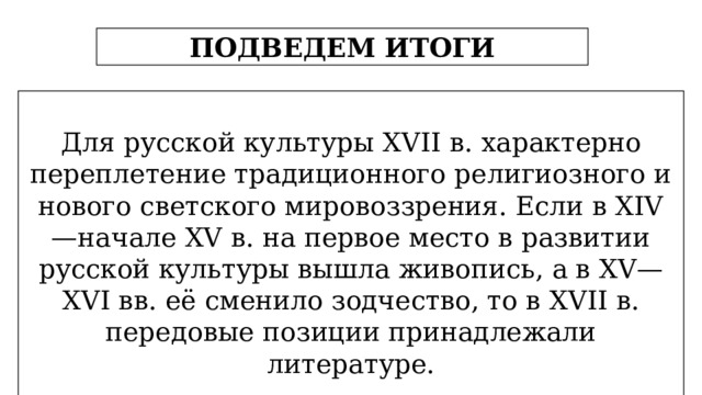 ПОДВЕДЕМ ИТОГИ Для русской культуры XVII в. характерно переплетение традиционного религиозного и нового светского мировоззрения. Если в XIV —начале XV в. на первое место в развитии русской культуры вышла живопись, а в XV—XVI вв. её сменило зодчество, то в XVII в. передовые позиции принадлежали литературе.  